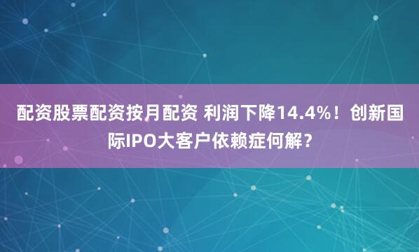 配资股票配资按月配资 利润下降14.4%！创新国际IPO大客户依赖症何解？