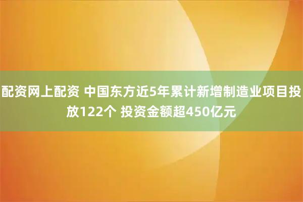 配资网上配资 中国东方近5年累计新增制造业项目投放122个 投资金额超450亿元