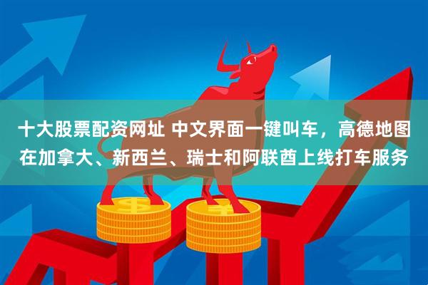 十大股票配资网址 中文界面一键叫车，高德地图在加拿大、新西兰、瑞士和阿联酋上线打车服务