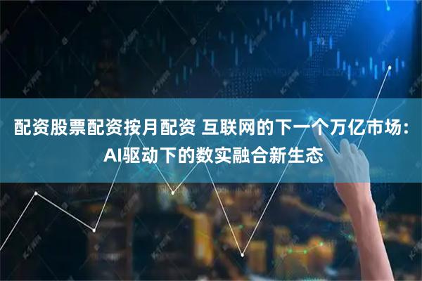 配资股票配资按月配资 互联网的下一个万亿市场: AI驱动下的数实融合新生态