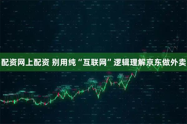 配资网上配资 别用纯“互联网”逻辑理解京东做外卖