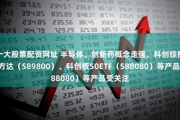 十大股票配资网址 半导体、创新药概念走强，科创综指ETF易方达（589800）、科创板50ETF（588080）等产品受关注