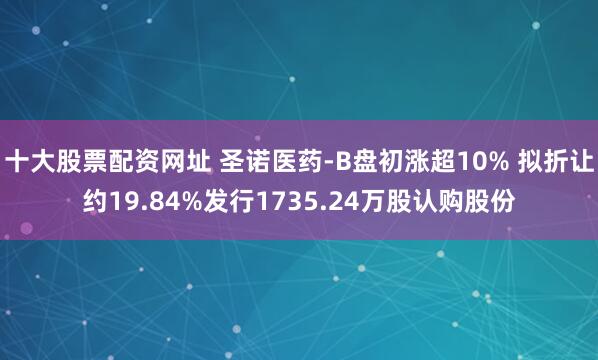 十大股票配资网址 圣诺医药-B盘初涨超10% 拟折让约19.84%发行1735.24万股认购股份