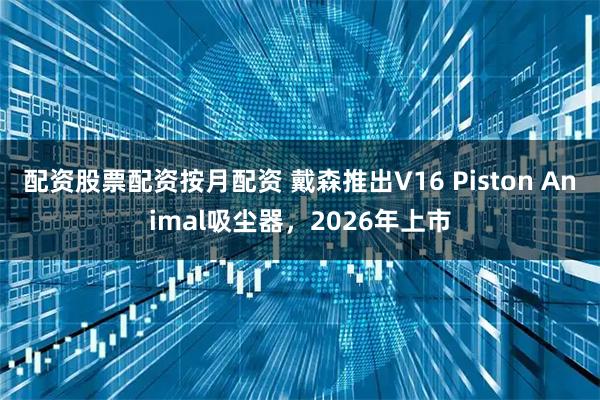 配资股票配资按月配资 戴森推出V16 Piston Animal吸尘器，2026年上市