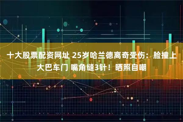 十大股票配资网址 25岁哈兰德离奇受伤：脸撞上大巴车门 嘴角缝3针！晒照自嘲