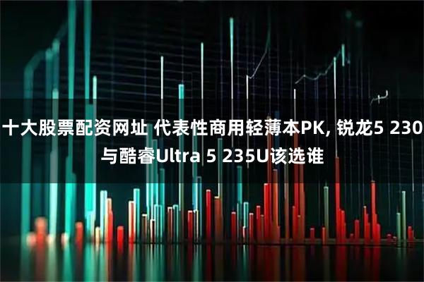 十大股票配资网址 代表性商用轻薄本PK, 锐龙5 230与酷睿Ultra 5 235U该选谁