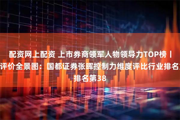 配资网上配资 上市券商领军人物领导力TOP榜丨同业评价全景图：国都证券张晖控制力维度评比行业排名第38