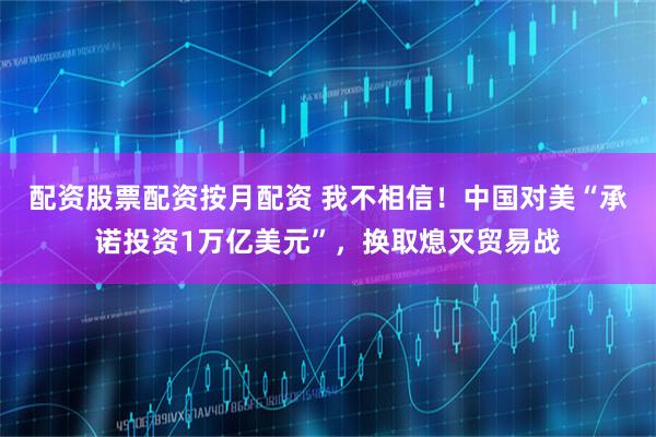 配资股票配资按月配资 我不相信！中国对美“承诺投资1万亿美元”，换取熄灭贸易战