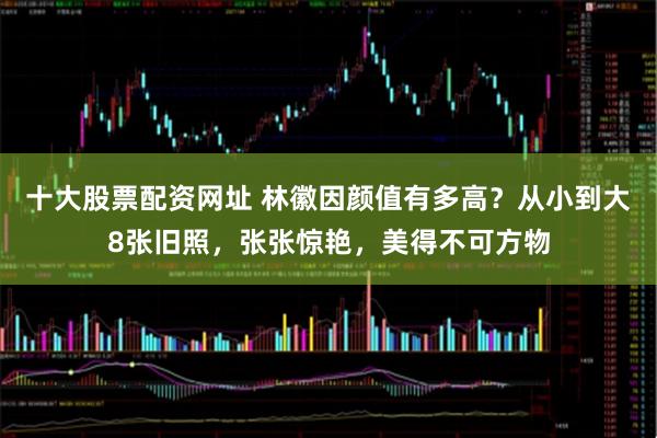 十大股票配资网址 林徽因颜值有多高？从小到大8张旧照，张张惊艳，美得不可方物