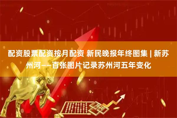 配资股票配资按月配资 新民晚报年终图集 | 新苏州河——百张图片记录苏州河五年变化