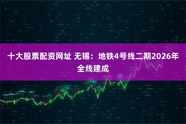 十大股票配资网址 无锡：地铁4号线二期2026年全线建成