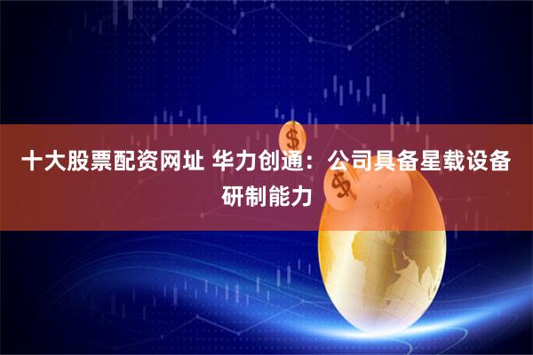 十大股票配资网址 华力创通：公司具备星载设备研制能力