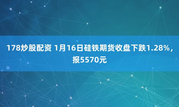 178炒股配资 1月16日硅铁期货收盘下跌1.28%，报5570元