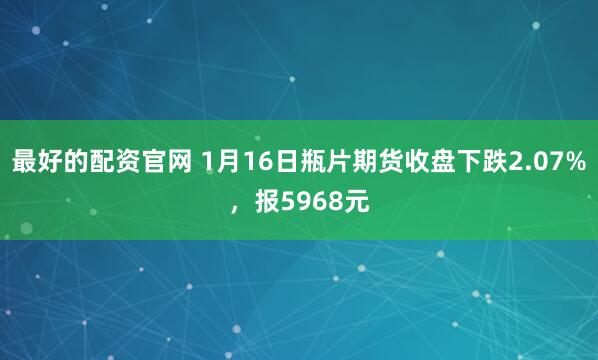 最好的配资官网 1月16日瓶片期货收盘下跌2.07%，报5968元