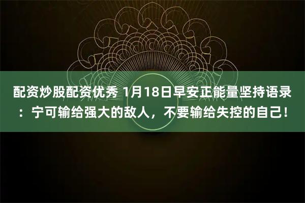 配资炒股配资优秀 1月18日早安正能量坚持语录：宁可输给强大的敌人，不要输给失控的自己！