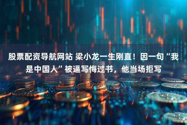 股票配资导航网站 梁小龙一生刚直！因一句“我是中国人”被逼写悔过书，他当场拒写
