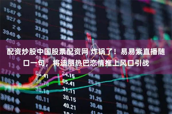 配资炒股中国股票配资网 炸锅了！易易紫直播随口一句，将迪丽热巴恋情推上风口引战
