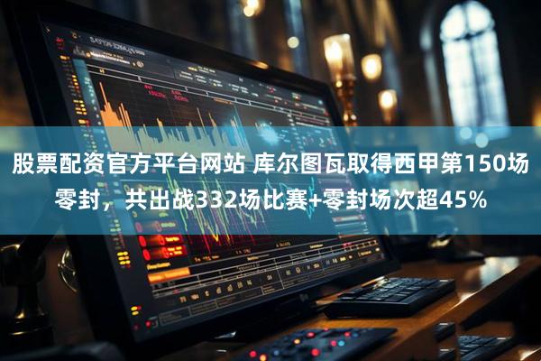 股票配资官方平台网站 库尔图瓦取得西甲第150场零封，共出战332场比赛+零封场次超45%