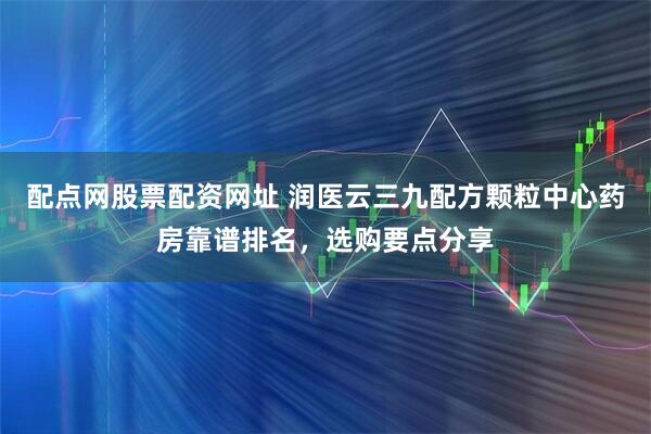 配点网股票配资网址 润医云三九配方颗粒中心药房靠谱排名，选购要点分享
