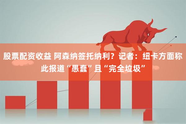 股票配资收益 阿森纳签托纳利？记者：纽卡方面称此报道“愚蠢”且“完全垃圾”