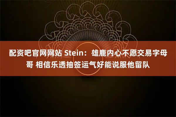 配资吧官网网站 Stein：雄鹿内心不愿交易字母哥 相信乐透抽签运气好能说服他留队