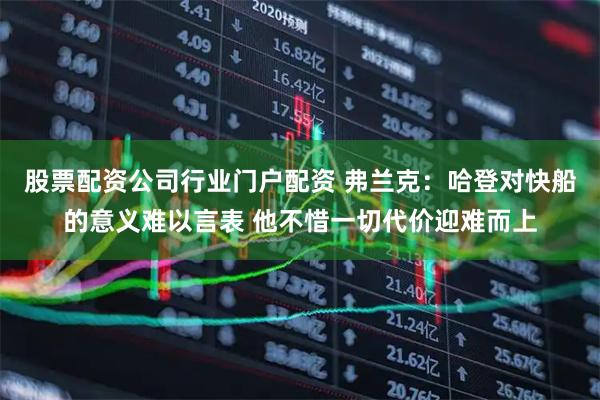 股票配资公司行业门户配资 弗兰克：哈登对快船的意义难以言表 他不惜一切代价迎难而上