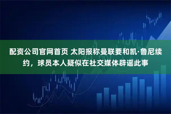 配资公司官网首页 太阳报称曼联要和凯·鲁尼续约，球员本人疑似在社交媒体辟谣此事