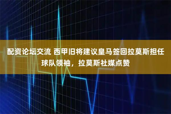 配资论坛交流 西甲旧将建议皇马签回拉莫斯担任球队领袖，拉莫斯社媒点赞
