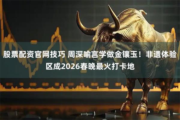 股票配资官网技巧 周深喻言学做金镶玉！非遗体验区成2026春晚最火打卡地