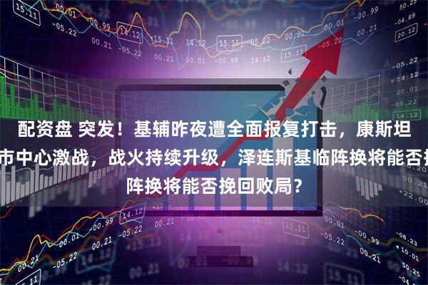 配资盘 突发！基辅昨夜遭全面报复打击，康斯坦丁诺夫卡市中心激战，战火持续升级，泽连斯基临阵换将能否挽回败局？