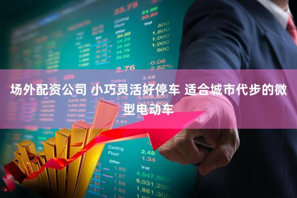 场外配资公司 小巧灵活好停车 适合城市代步的微型电动车