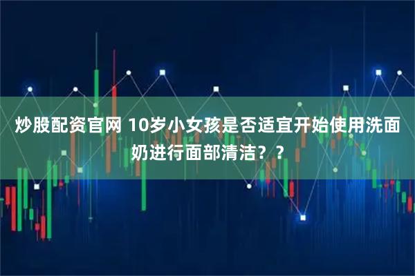 炒股配资官网 10岁小女孩是否适宜开始使用洗面奶进行面部清洁？？