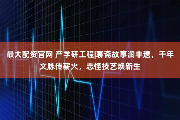 最大配资官网 产学研工程|聊斋故事润非遗，千年文脉传薪火，志怪技艺焕新生