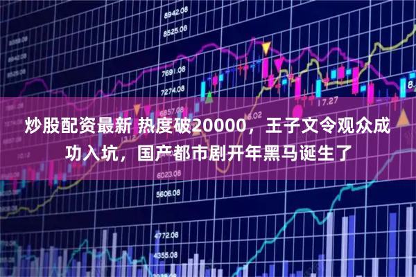 炒股配资最新 热度破20000，王子文令观众成功入坑，国产都市剧开年黑马诞生了