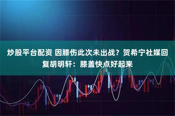 炒股平台配资 因膝伤此次未出战？贺希宁社媒回复胡明轩：膝盖快点好起来