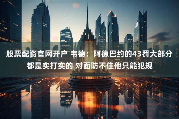 股票配资官网开户 韦德:阿德巴约的43罚大部分都是实打实的 对面防不住他只能犯规