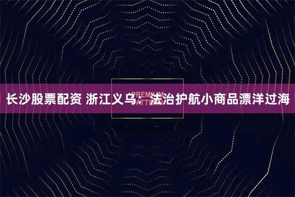 长沙股票配资 浙江义乌：法治护航小商品漂洋过海