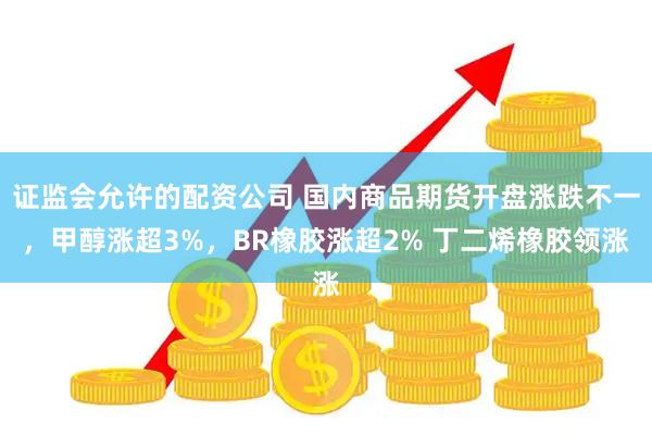 证监会允许的配资公司 国内商品期货开盘涨跌不一，甲醇涨超3%，BR橡胶涨超2% 丁二烯橡胶领涨