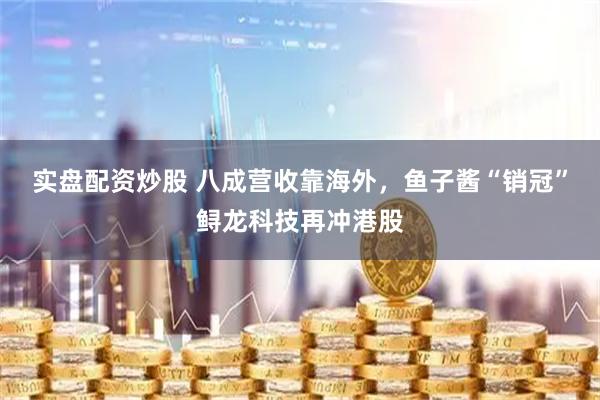 实盘配资炒股 八成营收靠海外，鱼子酱“销冠”鲟龙科技再冲港股