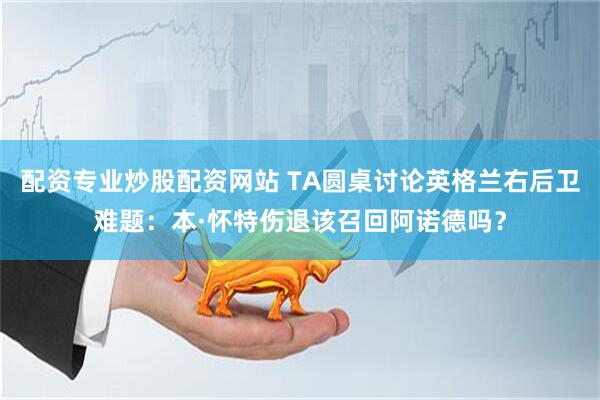 配资专业炒股配资网站 TA圆桌讨论英格兰右后卫难题：本·怀特伤退该召回阿诺德吗？