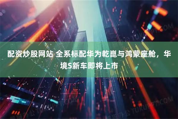 配资炒股网站 全系标配华为乾崑与鸿蒙座舱，华境S新车即将上市