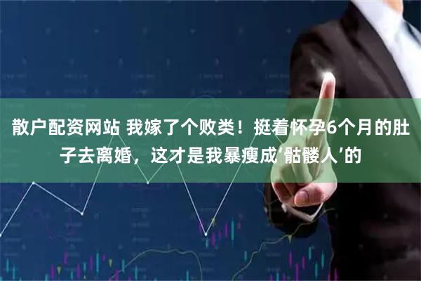 散户配资网站 我嫁了个败类！挺着怀孕6个月的肚子去离婚，这才是我暴瘦成‘骷髅人’的