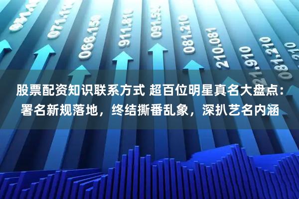 股票配资知识联系方式 超百位明星真名大盘点：署名新规落地，终结撕番乱象，深扒艺名内涵