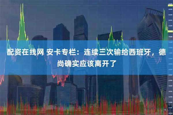配资在线网 安卡专栏：连续三次输给西班牙，德尚确实应该离开了