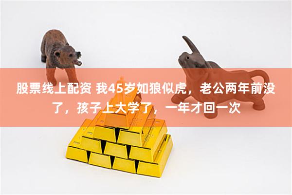 股票线上配资 我45岁如狼似虎，老公两年前没了，孩子上大学了，一年才回一次