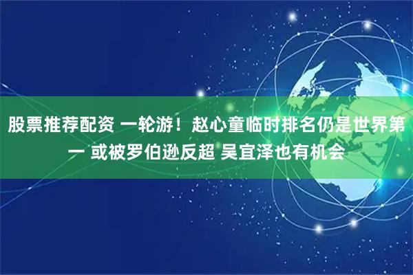 股票推荐配资 一轮游！赵心童临时排名仍是世界第一 或被罗伯逊反超 吴宜泽也有机会