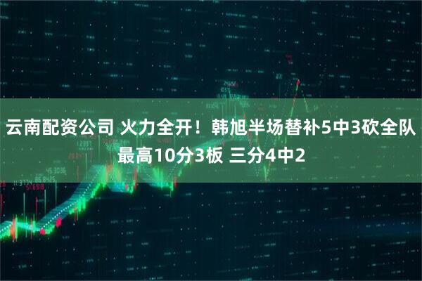 云南配资公司 火力全开！韩旭半场替补5中3砍全队最高10分3板 三分4中2